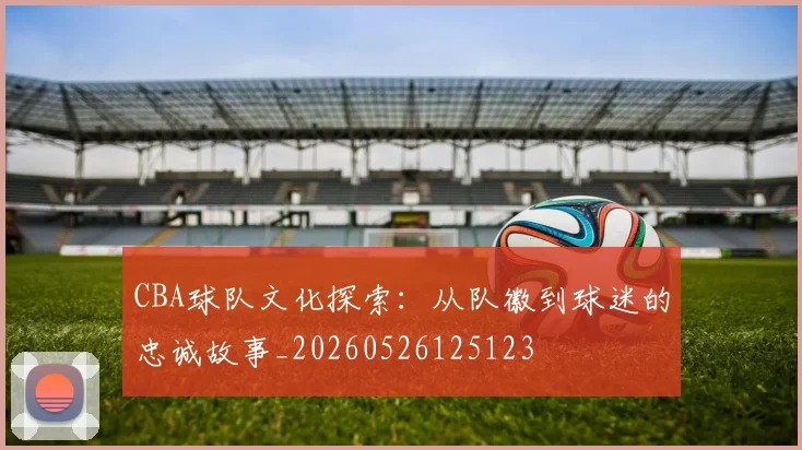 CBA球队文化探索:从队徽到球迷的忠诚故事_20260526125123