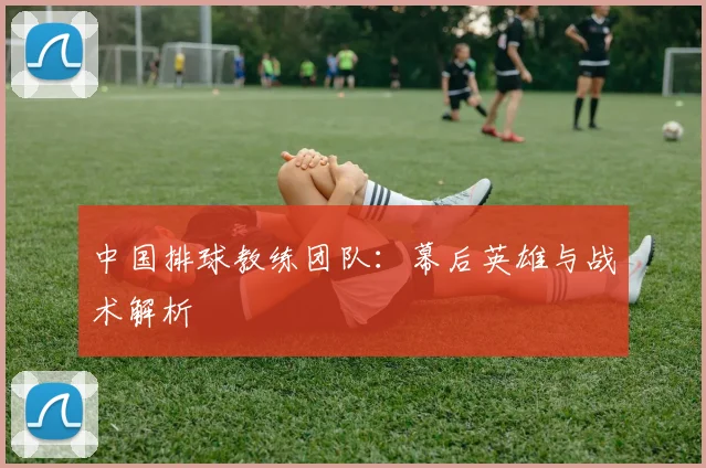 中国排球教练团队:幕后英雄与战术解析