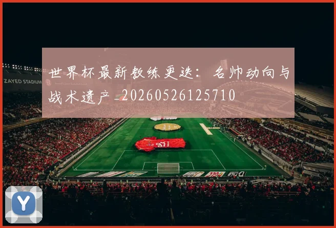 世界杯最新教练更迭：名帅动向与战术遗产_20260526125710