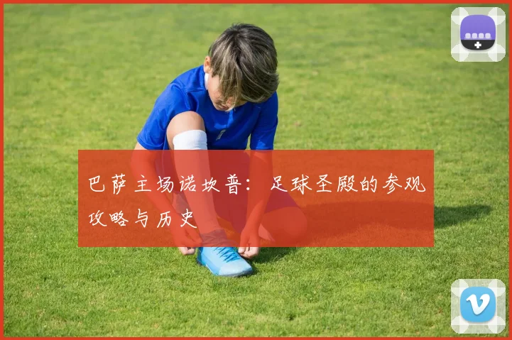 巴萨主场诺坎普：足球圣殿的参观攻略与历史