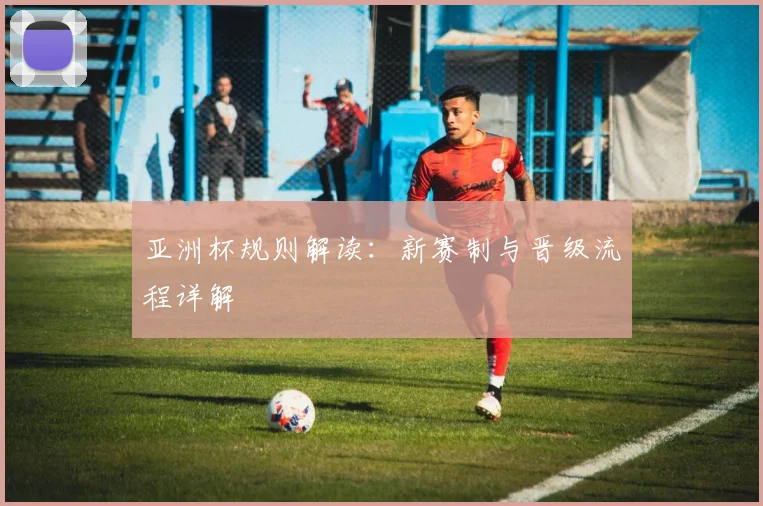 亚洲杯规则解读：新赛制与晋级流程详解