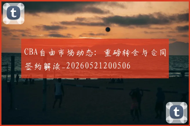 CBA自由市场动态:重磅转会与合同签约解读_20260521200506