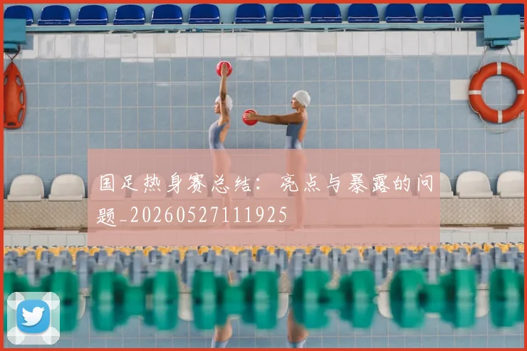 国足热身赛总结：亮点与暴露的问题_20260527111925