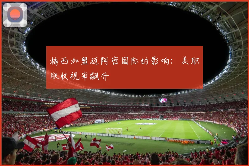 梅西加盟迈阿密国际的影响:美职联收视率飙升