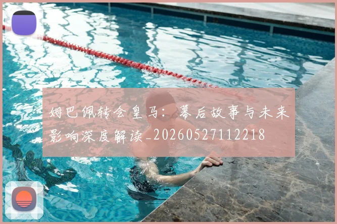 姆巴佩转会皇马：幕后故事与未来影响深度解读_20260527112218