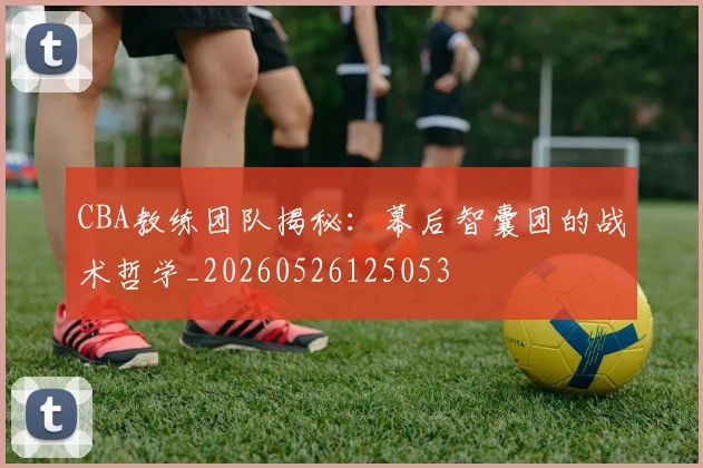 CBA教练团队揭秘：幕后智囊团的战术哲学_20260526125053