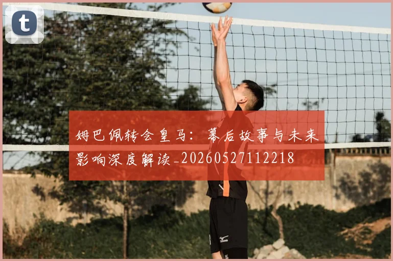 姆巴佩转会皇马:幕后故事与未来影响深度解读_20260527112218