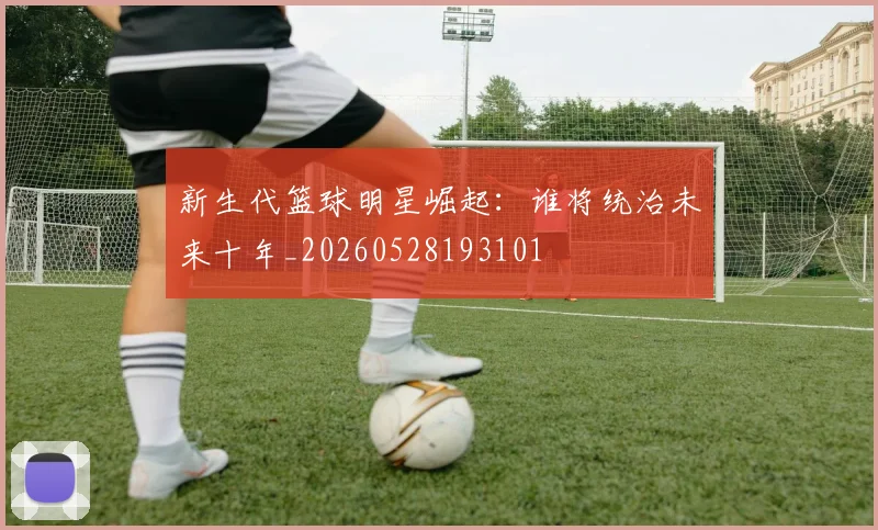 新生代篮球明星崛起:谁将统治未来十年_20260528193101
