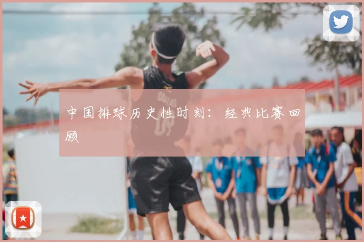 中国排球历史性时刻:经典比赛回顾
