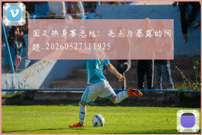国足热身赛总结:亮点与暴露的问题_20260527111925