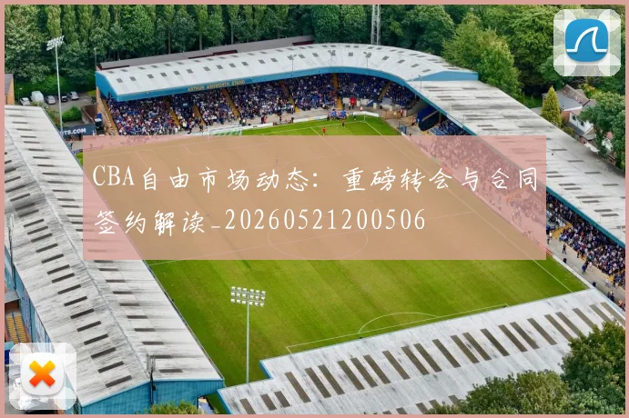 CBA自由市场动态:重磅转会与合同签约解读_20260521200506