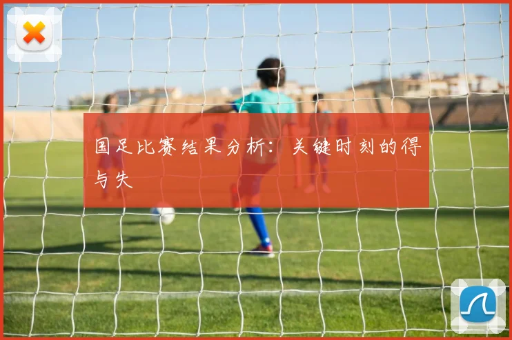 国足比赛结果分析：关键时刻的得与失