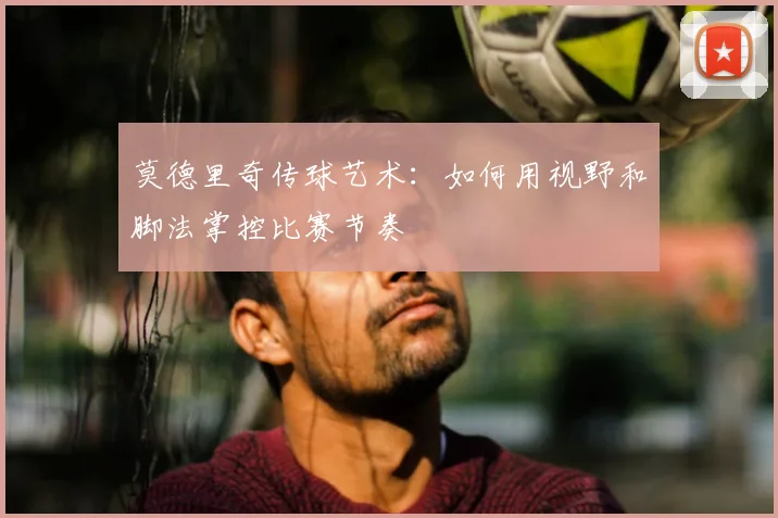 莫德里奇传球艺术:如何用视野和脚法掌控比赛节奏