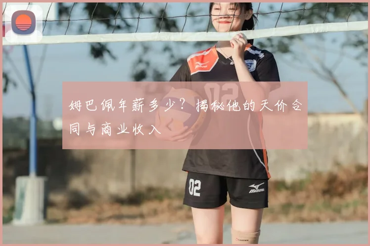 姆巴佩年薪多少？揭秘他的天价合同与商业收入