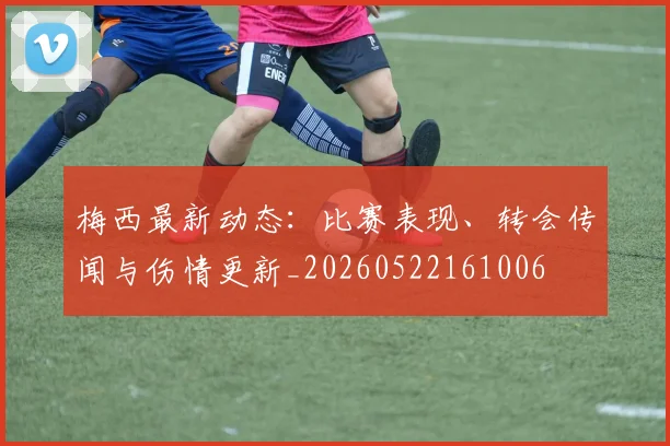 梅西最新动态：比赛表现、转会传闻与伤情更新_20260522161006