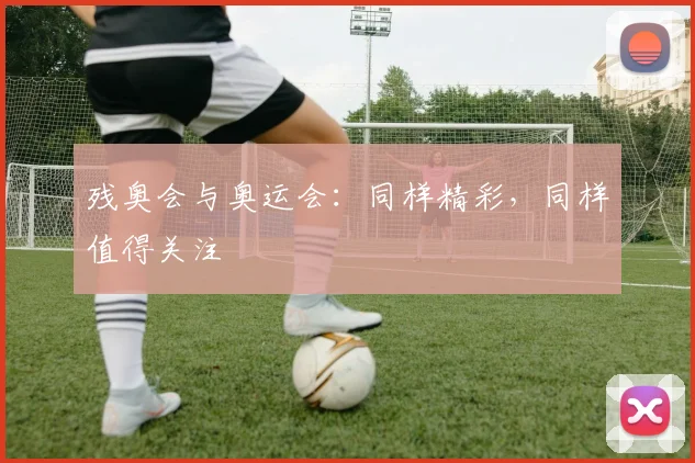 残奥会与奥运会：同样精彩，同样值得关注