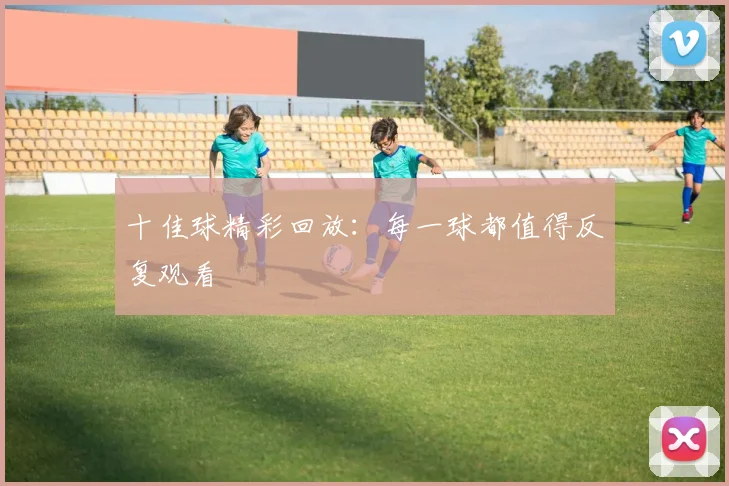 十佳球精彩回放：每一球都值得反复观看