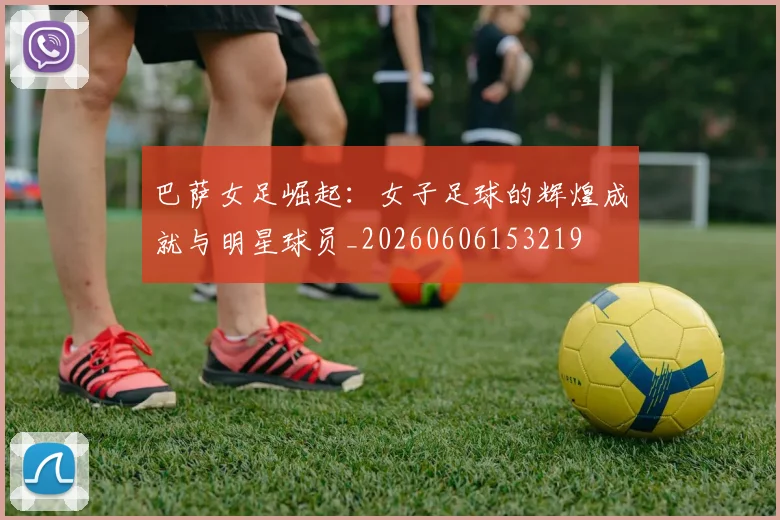 巴萨女足崛起：女子足球的辉煌成就与明星球员_20260606153219