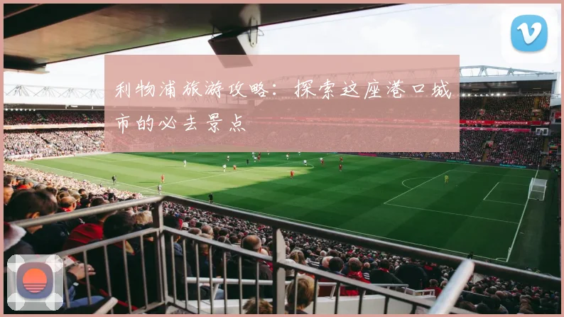 利物浦旅游攻略：探索这座港口城市的必去景点